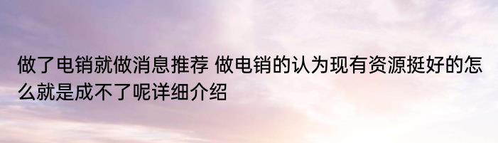 做了电销就做消息推荐 做电销的认为现有资源挺好的怎么就是成不了呢详细介绍