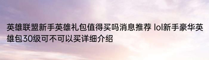 英雄联盟新手英雄礼包值得买吗消息推荐 lol新手豪华英雄包30级可不可以买详细介绍