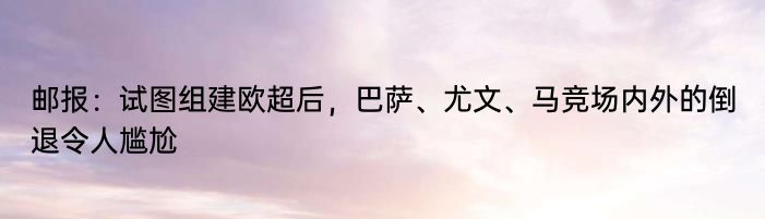 邮报：试图组建欧超后，巴萨、尤文、马竞场内外的倒退令人尴尬