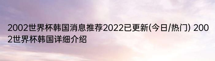 2002世界杯韩国消息推荐2022已更新(今日/热门) 2002世界杯韩国详细介绍