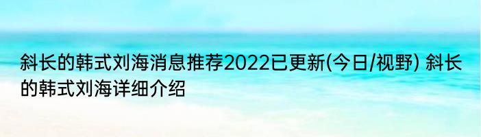 斜长的韩式刘海消息推荐2022已更新(今日/视野) 斜长的韩式刘海详细介绍