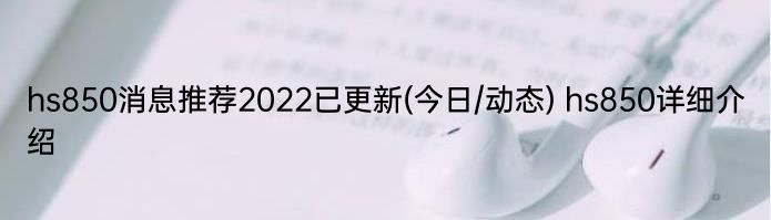 hs850消息推荐2022已更新(今日/动态) hs850详细介绍