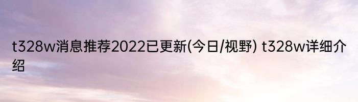 t328w消息推荐2022已更新(今日/视野) t328w详细介绍