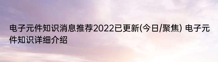 电子元件知识消息推荐2022已更新(今日/聚焦) 电子元件知识详细介绍