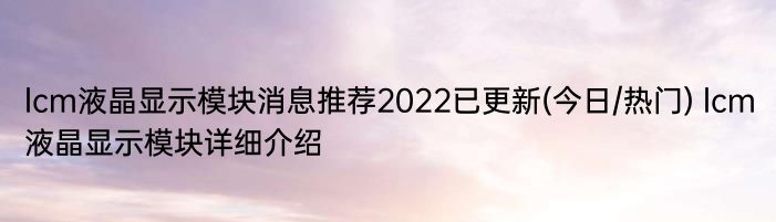 lcm液晶显示模块消息推荐2022已更新(今日/热门) lcm液晶显示模块详细介绍