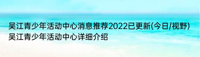 吴江青少年活动中心消息推荐2022已更新(今日/视野) 吴江青少年活动中心详细介绍