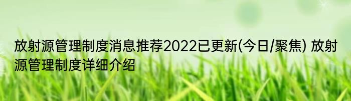 放射源管理制度消息推荐2022已更新(今日/聚焦) 放射源管理制度详细介绍