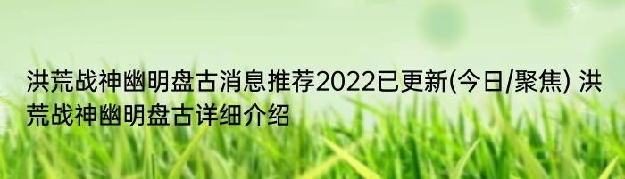 洪荒战神幽明盘古消息推荐2022已更新(今日/聚焦) 洪荒战神幽明盘古详细介绍