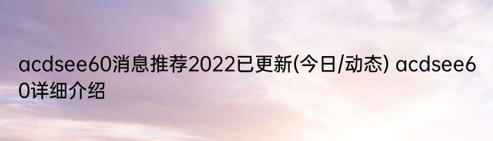 acdsee60消息推荐2022已更新(今日/动态) acdsee60详细介绍