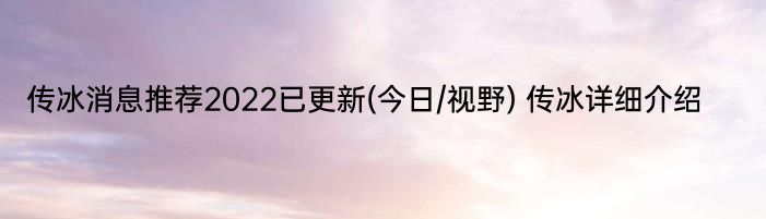 传冰消息推荐2022已更新(今日/视野) 传冰详细介绍