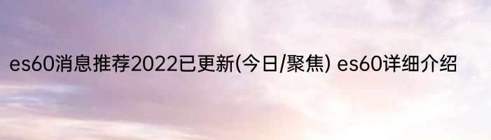 es60消息推荐2022已更新(今日/聚焦) es60详细介绍