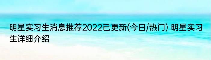 明星实习生消息推荐2022已更新(今日/热门) 明星实习生详细介绍