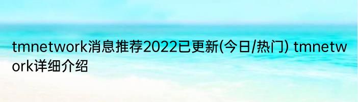 tmnetwork消息推荐2022已更新(今日/热门) tmnetwork详细介绍