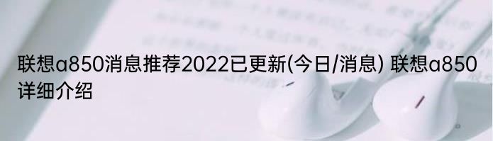 联想a850消息推荐2022已更新(今日/消息) 联想a850详细介绍