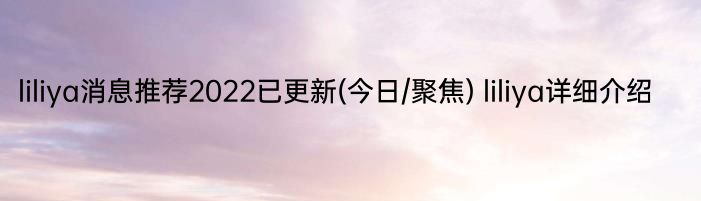 liliya消息推荐2022已更新(今日/聚焦) liliya详细介绍