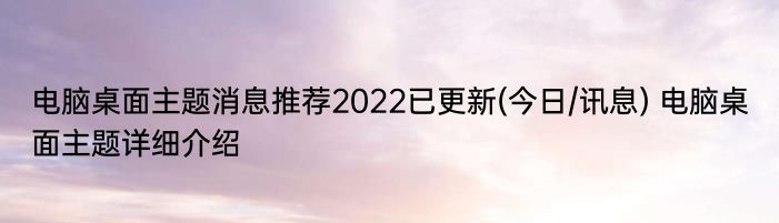 电脑桌面主题消息推荐2022已更新(今日/讯息) 电脑桌面主题详细介绍