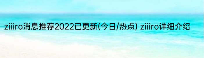 ziiiro消息推荐2022已更新(今日/热点) ziiiro详细介绍