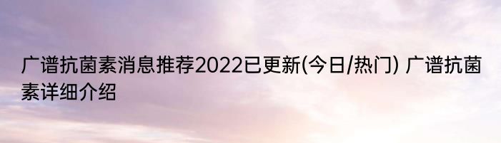 广谱抗菌素消息推荐2022已更新(今日/热门) 广谱抗菌素详细介绍