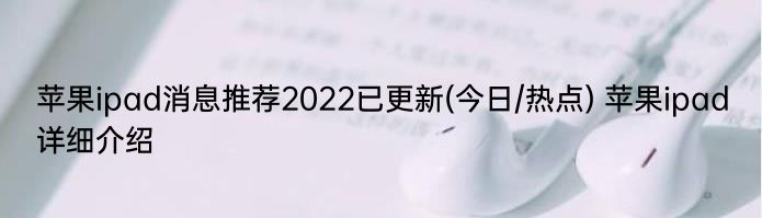 苹果ipad消息推荐2022已更新(今日/热点) 苹果ipad详细介绍