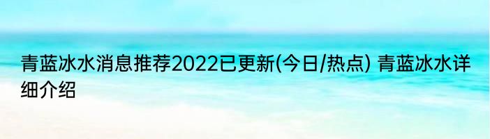 青蓝冰水消息推荐2022已更新(今日/热点) 青蓝冰水详细介绍