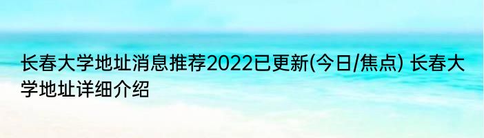 长春大学地址消息推荐2022已更新(今日/焦点) 长春大学地址详细介绍