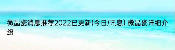 微晶瓷消息推荐2022已更新(今日/讯息) 微晶瓷详细介绍