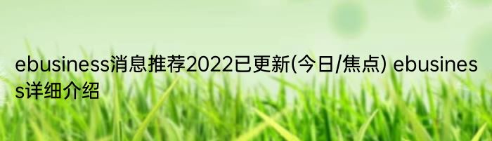 ebusiness消息推荐2022已更新(今日/焦点) ebusiness详细介绍