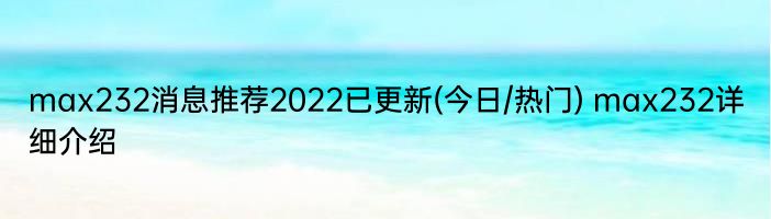 max232消息推荐2022已更新(今日/热门) max232详细介绍