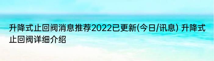 升降式止回阀消息推荐2022已更新(今日/讯息) 升降式止回阀详细介绍