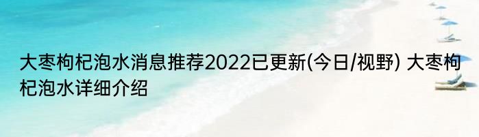 大枣枸杞泡水消息推荐2022已更新(今日/视野) 大枣枸杞泡水详细介绍