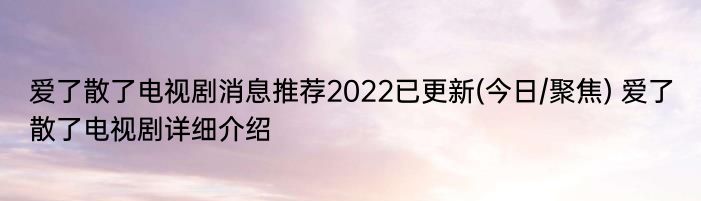 爱了散了电视剧消息推荐2022已更新(今日/聚焦) 爱了散了电视剧详细介绍