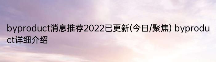 byproduct消息推荐2022已更新(今日/聚焦) byproduct详细介绍