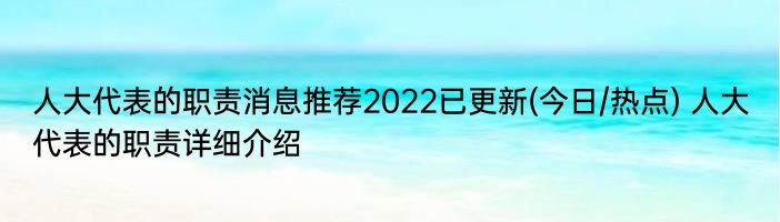 人大代表的职责消息推荐2022已更新(今日/热点) 人大代表的职责详细介绍