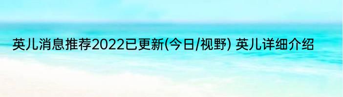 英儿消息推荐2022已更新(今日/视野) 英儿详细介绍