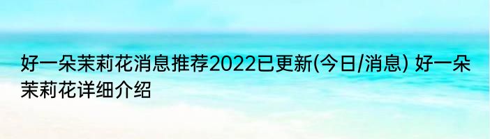 好一朵茉莉花消息推荐2022已更新(今日/消息) 好一朵茉莉花详细介绍