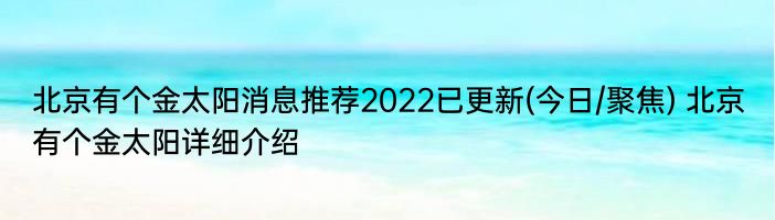 北京有个金太阳消息推荐2022已更新(今日/聚焦) 北京有个金太阳详细介绍