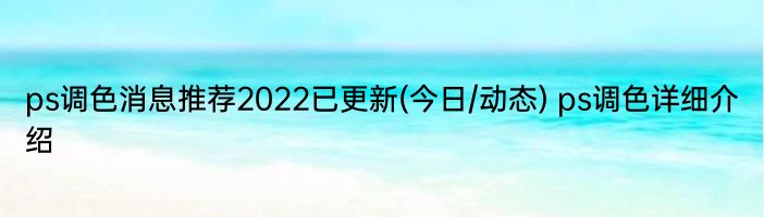 ps调色消息推荐2022已更新(今日/动态) ps调色详细介绍