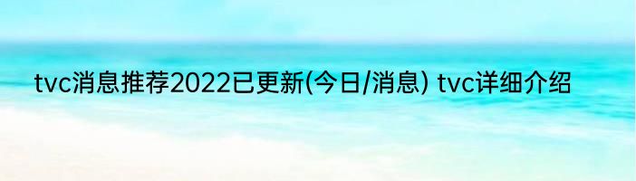 tvc消息推荐2022已更新(今日/消息) tvc详细介绍