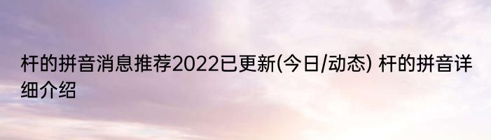 杆的拼音消息推荐2022已更新(今日/动态) 杆的拼音详细介绍