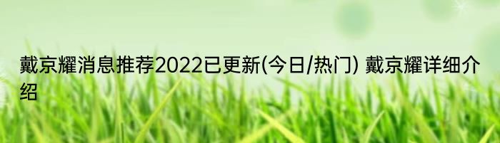 戴京耀消息推荐2022已更新(今日/热门) 戴京耀详细介绍