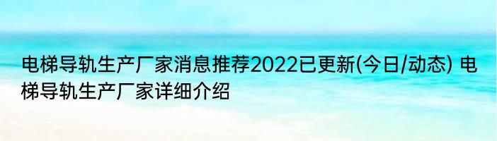 电梯导轨生产厂家消息推荐2022已更新(今日/动态) 电梯导轨生产厂家详细介绍