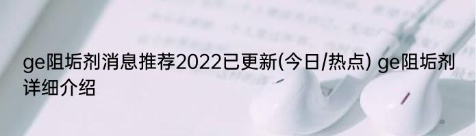 ge阻垢剂消息推荐2022已更新(今日/热点) ge阻垢剂详细介绍