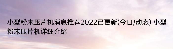 小型粉末压片机消息推荐2022已更新(今日/动态) 小型粉末压片机详细介绍