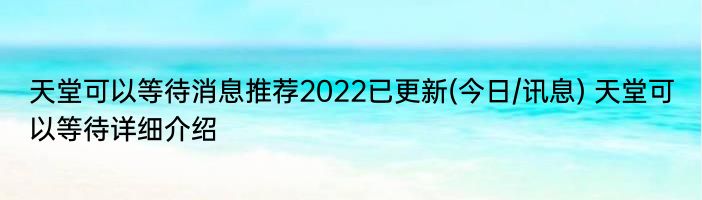 天堂可以等待消息推荐2022已更新(今日/讯息) 天堂可以等待详细介绍