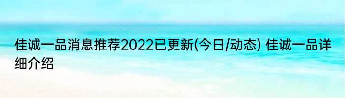 佳诚一品消息推荐2022已更新(今日/动态) 佳诚一品详细介绍