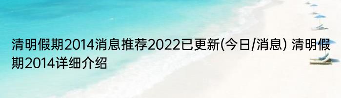 清明假期2014消息推荐2022已更新(今日/消息) 清明假期2014详细介绍