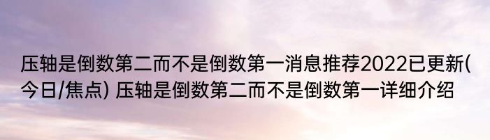 压轴是倒数第二而不是倒数第一消息推荐2022已更新(今日/焦点) 压轴是倒数第二而不是倒数第一详细介绍