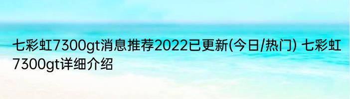 七彩虹7300gt消息推荐2022已更新(今日/热门) 七彩虹7300gt详细介绍