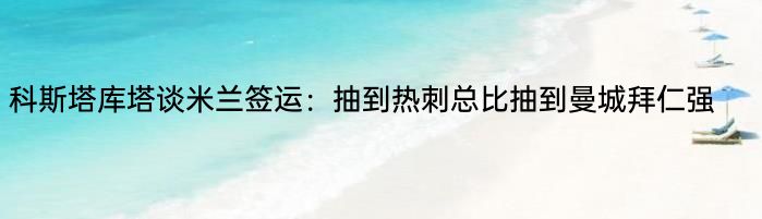 科斯塔库塔谈米兰签运：抽到热刺总比抽到曼城拜仁强