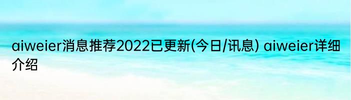 aiweier消息推荐2022已更新(今日/讯息) aiweier详细介绍